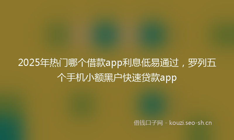 2025年热门哪个借款app利息低易通过，罗列五个手机小额黑户快速贷款app
