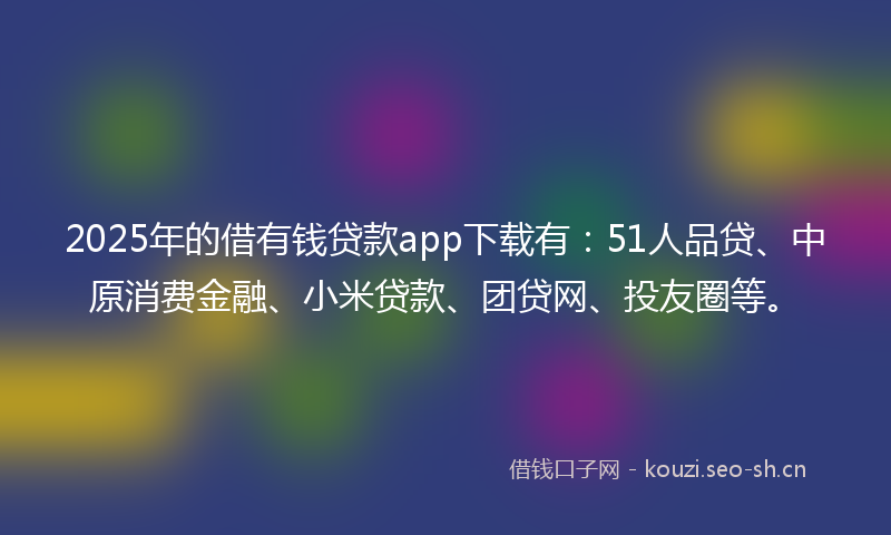 2025年的借有钱贷款app下载有：51人品贷、中原消费金融、小米贷款、团贷网、投友圈等。