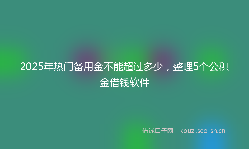 2025年热门备用金不能超过多少，整理5个公积金借钱软件