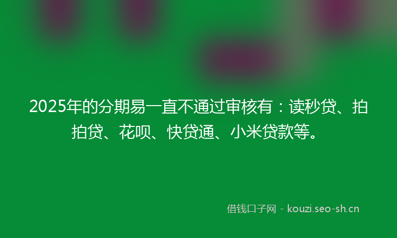 2025年的分期易一直不通过审核有：读秒贷、拍拍贷、花呗、快贷通、小米贷款等。