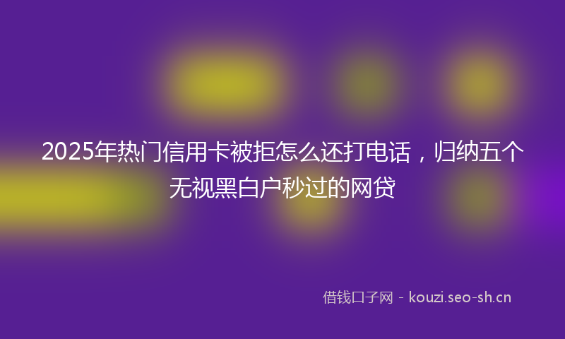 2025年热门信用卡被拒怎么还打电话，归纳五个无视黑白户秒过的网贷