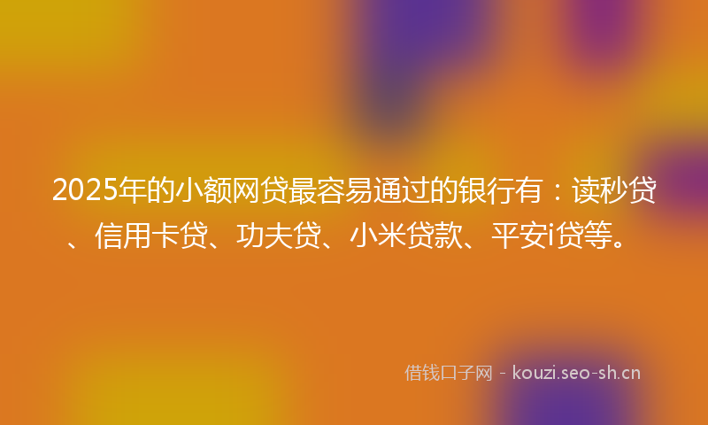 2025年的小额网贷最容易通过的银行有：读秒贷、信用卡贷、功夫贷、小米贷款、平安i贷等。
