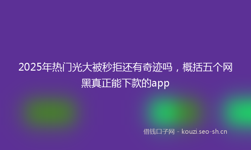 2025年热门光大被秒拒还有奇迹吗，概括五个网黑真正能下款的app