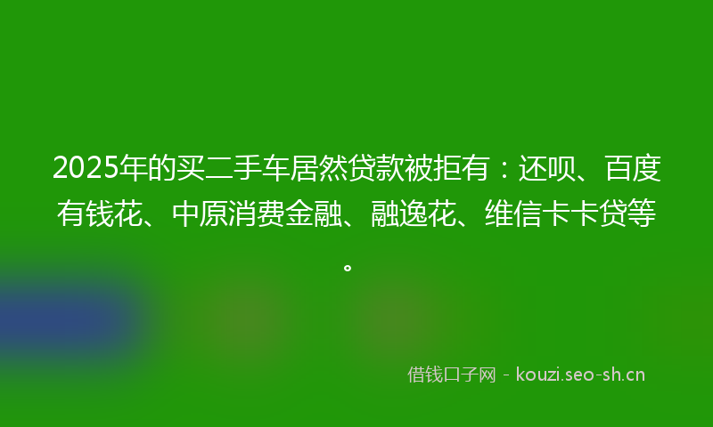 2025年的买二手车居然贷款被拒有：还呗、百度有钱花、中原消费金融、融逸花、维信卡卡贷等。