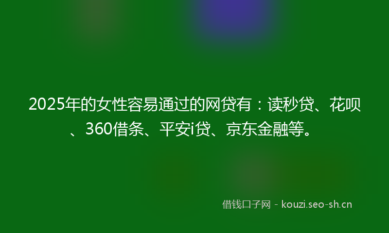 2025年的女性容易通过的网贷有：读秒贷、花呗、360借条、平安i贷、京东金融等。