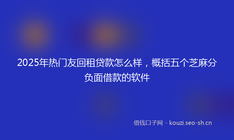 2025年热门友回租贷款怎么样，概括五个芝麻分负面借款的软件