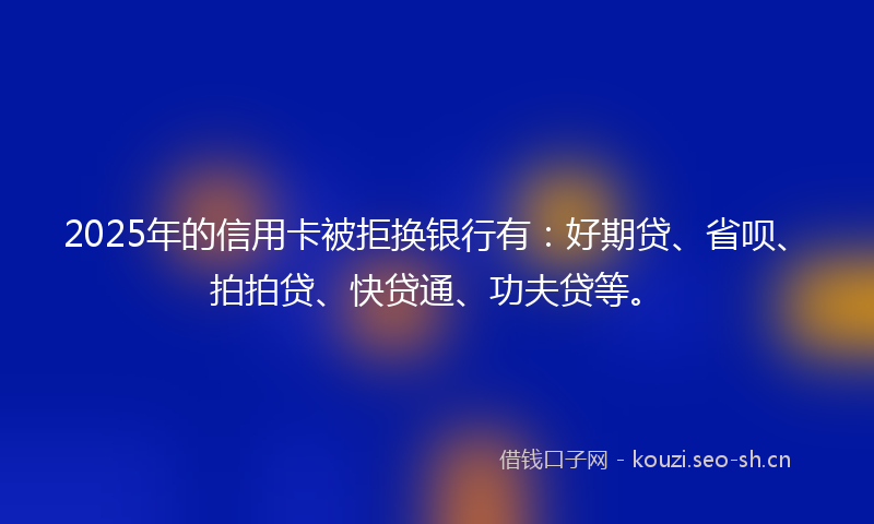 2025年的信用卡被拒换银行有：好期贷、省呗、拍拍贷、快贷通、功夫贷等。