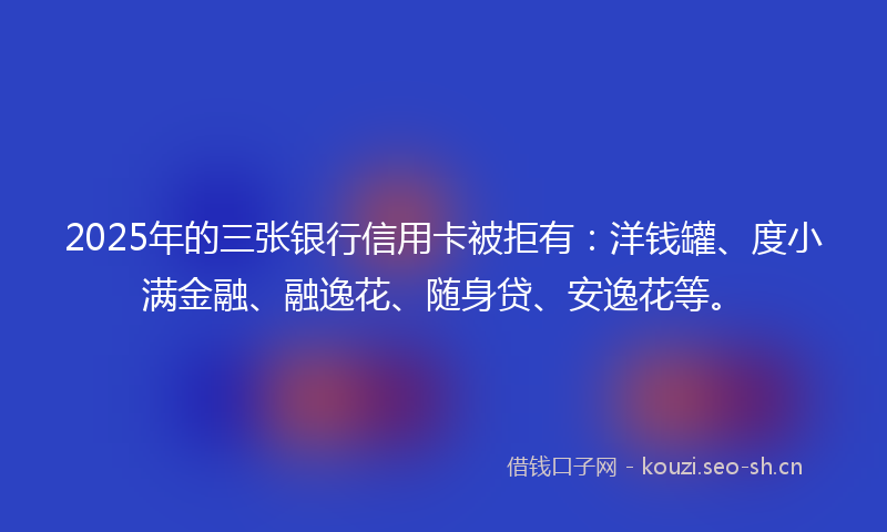 2025年的三张银行信用卡被拒有：洋钱罐、度小满金融、融逸花、随身贷、安逸花等。