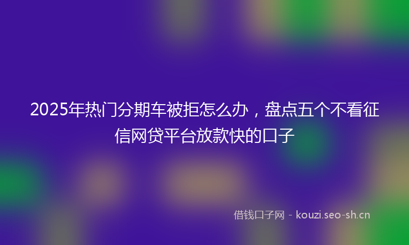 2025年热门分期车被拒怎么办，盘点五个不看征信网贷平台放款快的口子