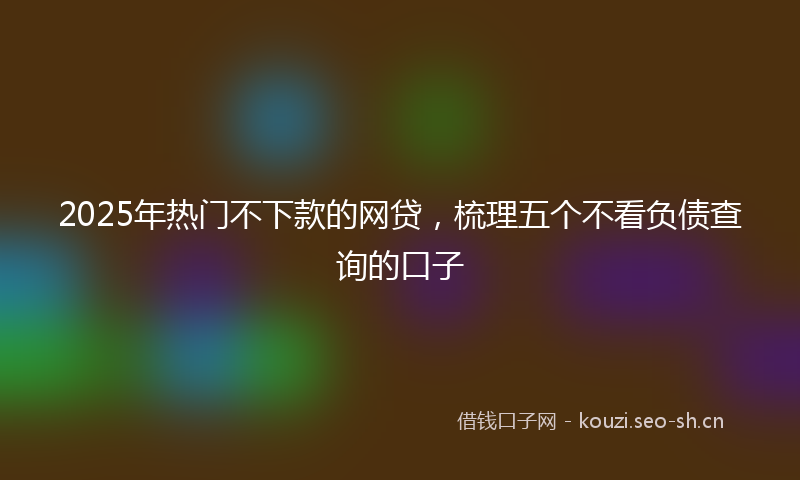 2025年热门不下款的网贷，梳理五个不看负债查询的口子