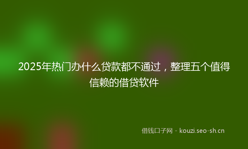 2025年热门办什么贷款都不通过，整理五个值得信赖的借贷软件