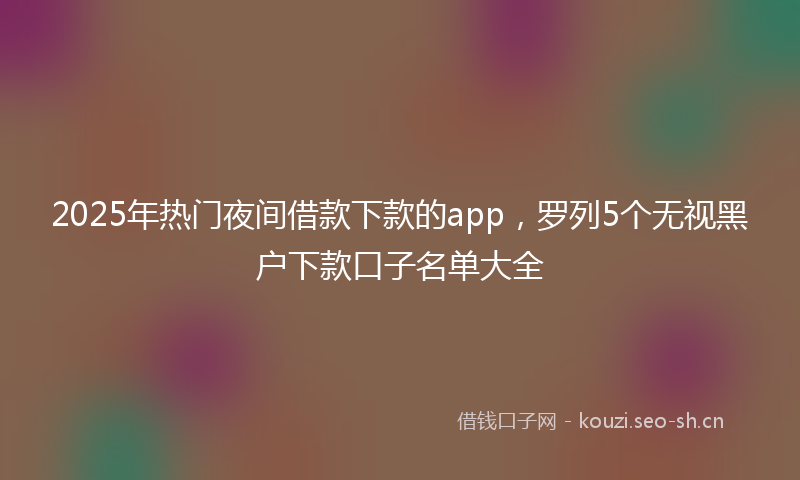 2025年热门夜间借款下款的app，罗列5个无视黑户下款口子名单大全