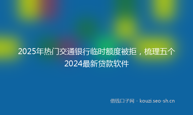2025年热门交通银行临时额度被拒，梳理五个2024最新贷款软件