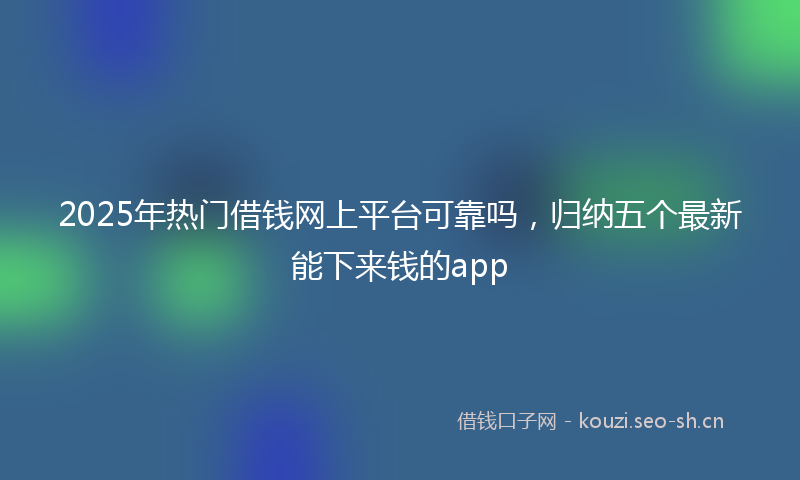 2025年热门借钱网上平台可靠吗，归纳五个最新能下来钱的app