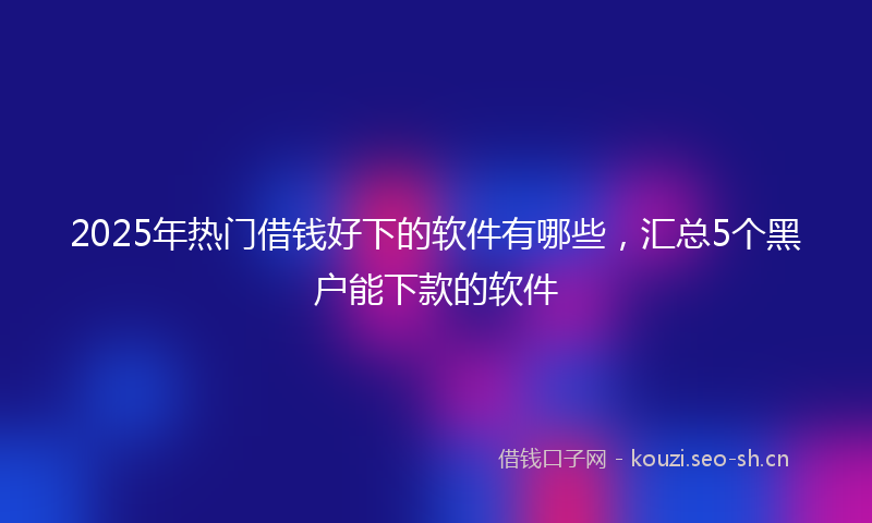 2025年热门借钱好下的软件有哪些，汇总5个黑户能下款的软件