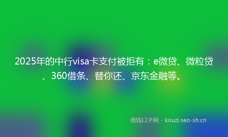 2025年的中行visa卡支付被拒有：e微贷、微粒贷、360借条、替你还、京东金融等。