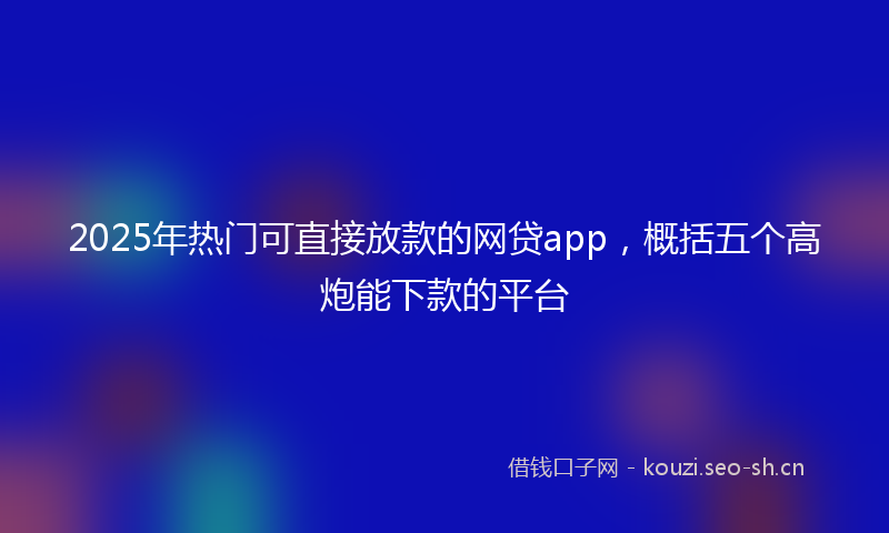 2025年热门可直接放款的网贷app，概括五个高炮能下款的平台