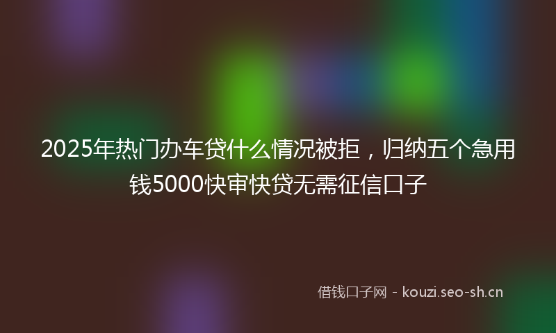 2025年热门办车贷什么情况被拒，归纳五个急用钱5000快审快贷无需征信口子