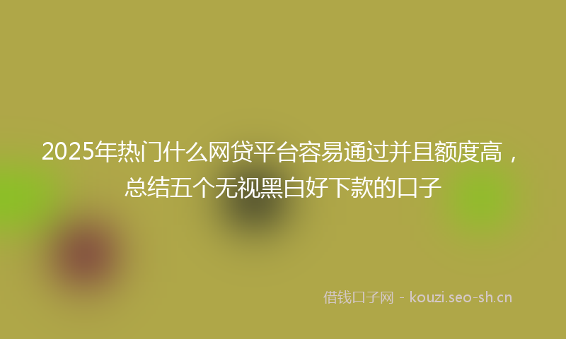 2025年热门什么网贷平台容易通过并且额度高，总结五个无视黑白好下款的口子