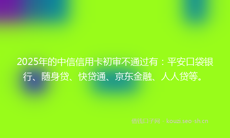 2025年的中信信用卡初审不通过有：平安口袋银行、随身贷、快贷通、京东金融、人人贷等。