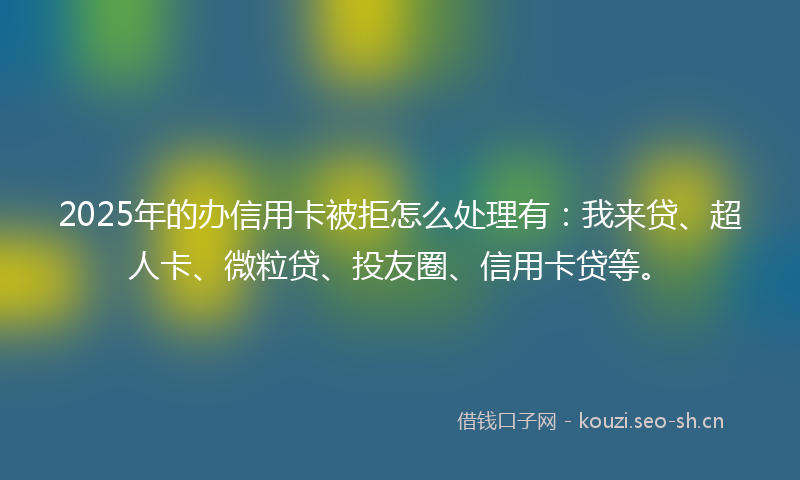 2025年的办信用卡被拒怎么处理有：我来贷、超人卡、微粒贷、投友圈、信用卡贷等。