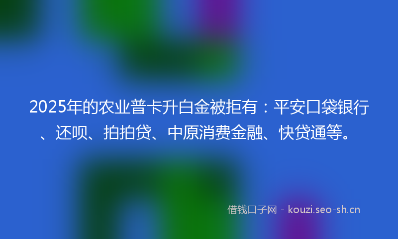 2025年的农业普卡升白金被拒有：平安口袋银行、还呗、拍拍贷、中原消费金融、快贷通等。