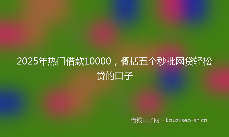 2025年热门借款10000，概括五个秒批网贷轻松贷的口子