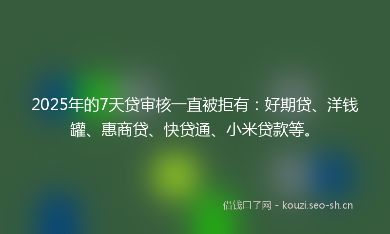 2025年的7天贷审核一直被拒有：好期贷、洋钱罐、惠商贷、快贷通、小米贷款等。