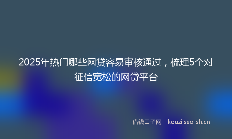 2025年热门哪些网贷容易审核通过，梳理5个对征信宽松的网贷平台