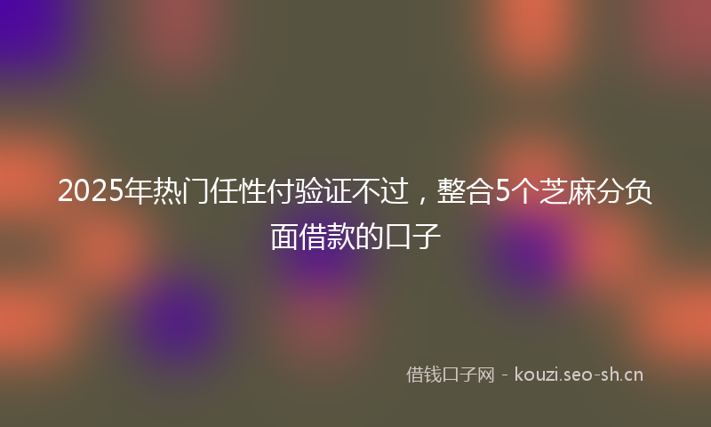 2025年热门任性付验证不过，整合5个芝麻分负面借款的口子