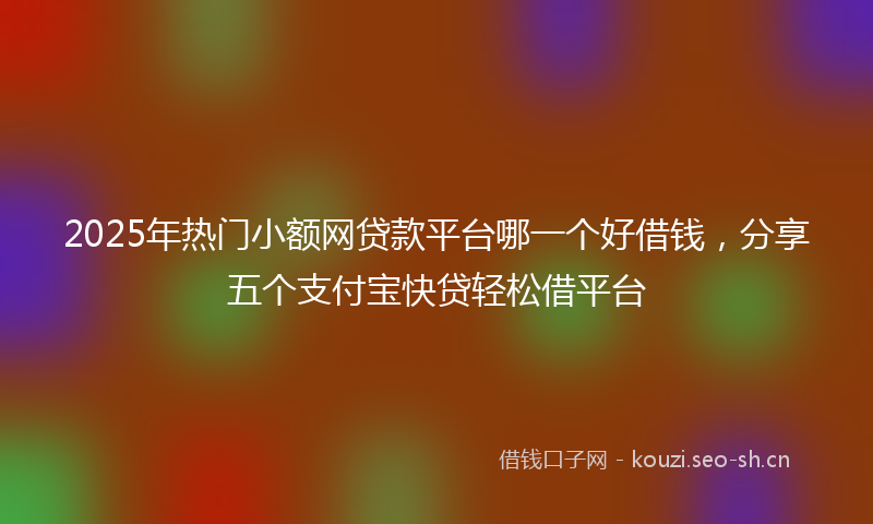 2025年热门小额网贷款平台哪一个好借钱,分享五个支付宝快贷轻松借平台