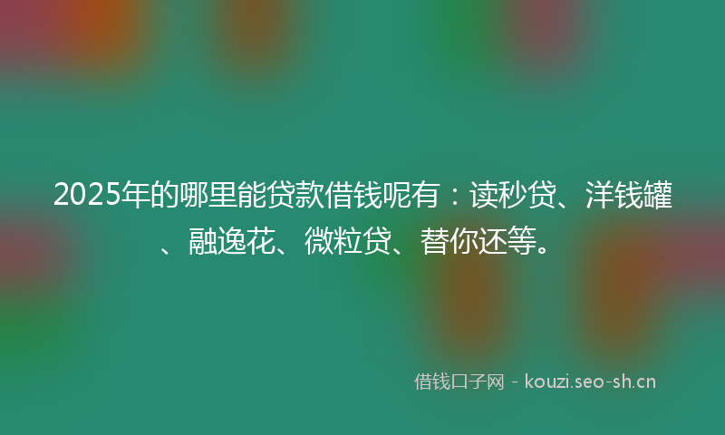 2025年的哪里能贷款借钱呢有：读秒贷、洋钱罐、融逸花、微粒贷、替你还等。