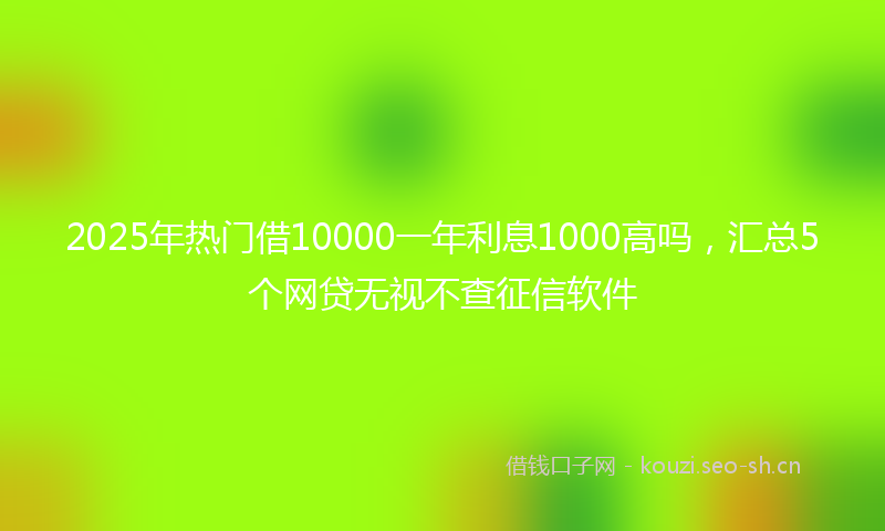 2025年热门借10000一年利息1000高吗，汇总5个网贷无视不查征信软件