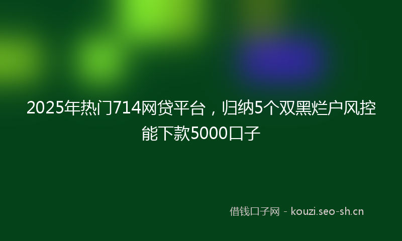 2025年热门714网贷平台，归纳5个双黑烂户风控能下款5000口子