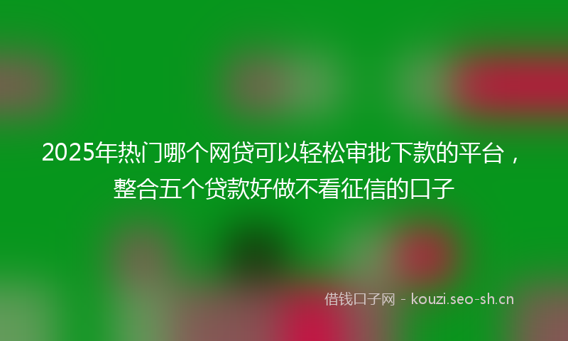 2025年热门哪个网贷可以轻松审批下款的平台，整合五个贷款好做不看征信的口子