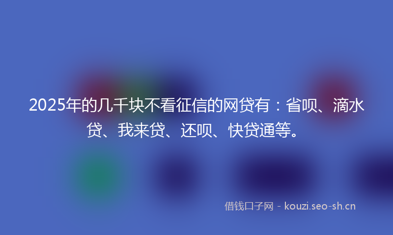 2025年的几千块不看征信的网贷有：省呗、滴水贷、我来贷、还呗、快贷通等。
