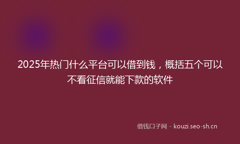 2025年热门什么平台可以借到钱，概括五个可以不看征信就能下款的软件