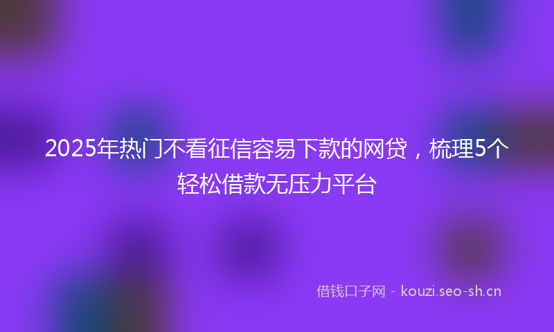 2025年热门不看征信容易下款的网贷，梳理5个轻松借款无压力平台