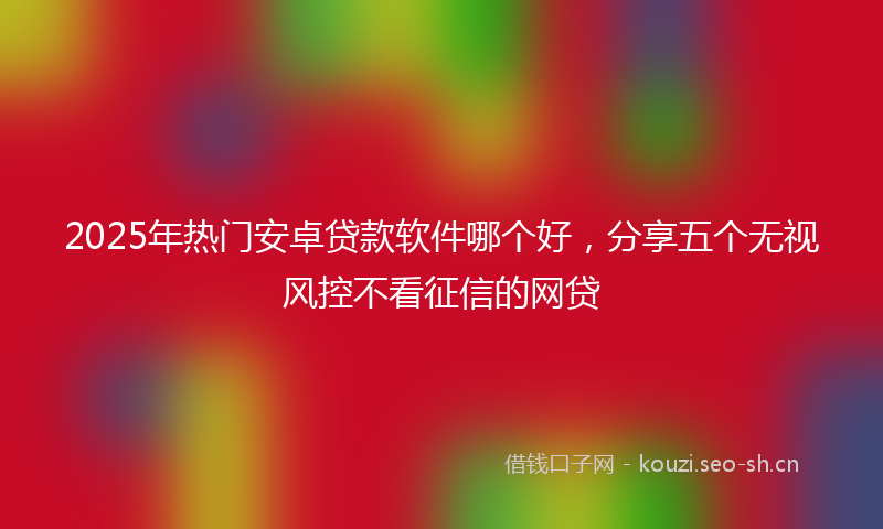 2025年热门安卓贷款软件哪个好，分享五个无视风控不看征信的网贷