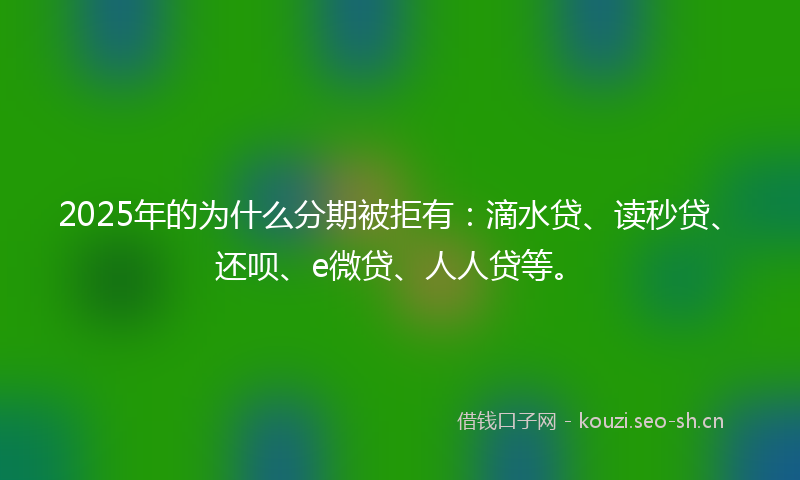 2025年的为什么分期被拒有：滴水贷、读秒贷、还呗、e微贷、人人贷等。