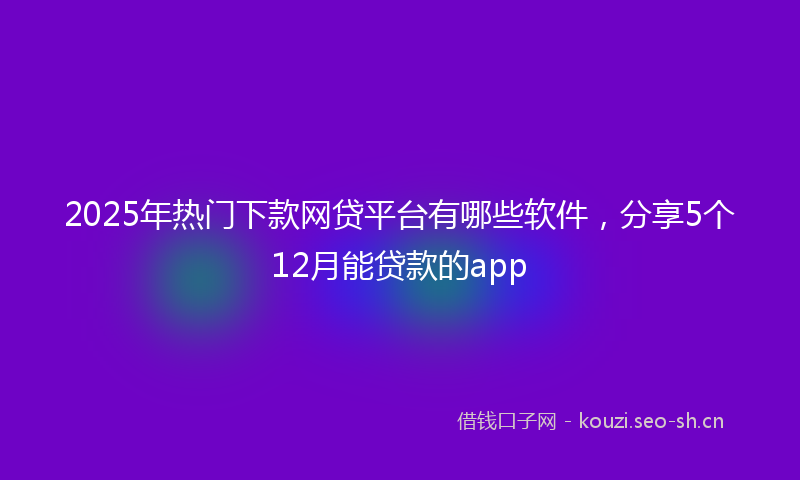 2025年热门下款网贷平台有哪些软件，分享5个12月能贷款的app