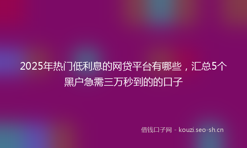 2025年热门低利息的网贷平台有哪些，汇总5个黑户急需三万秒到的的口子