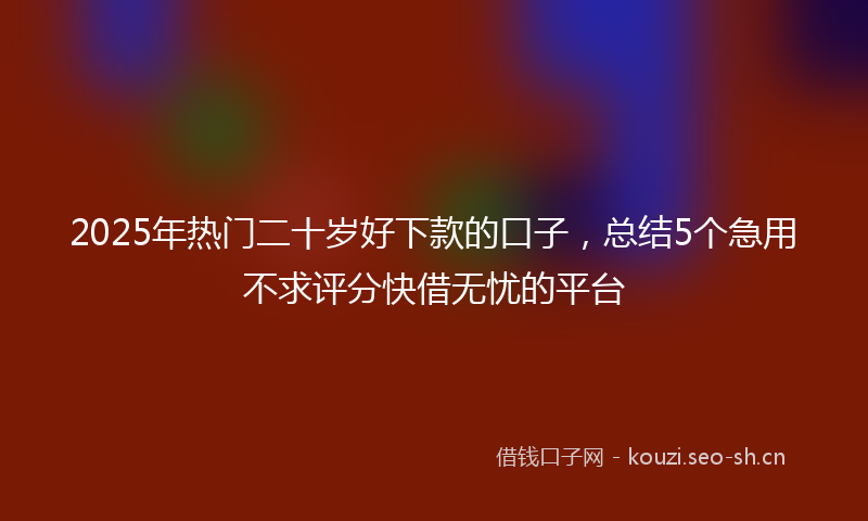 2025年热门二十岁好下款的口子，总结5个急用不求评分快借无忧的平台