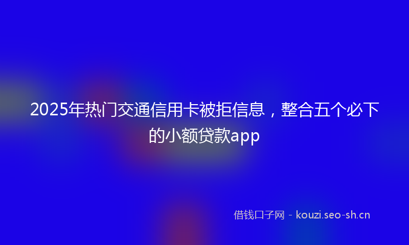 2025年热门交通信用卡被拒信息，整合五个必下的小额贷款app