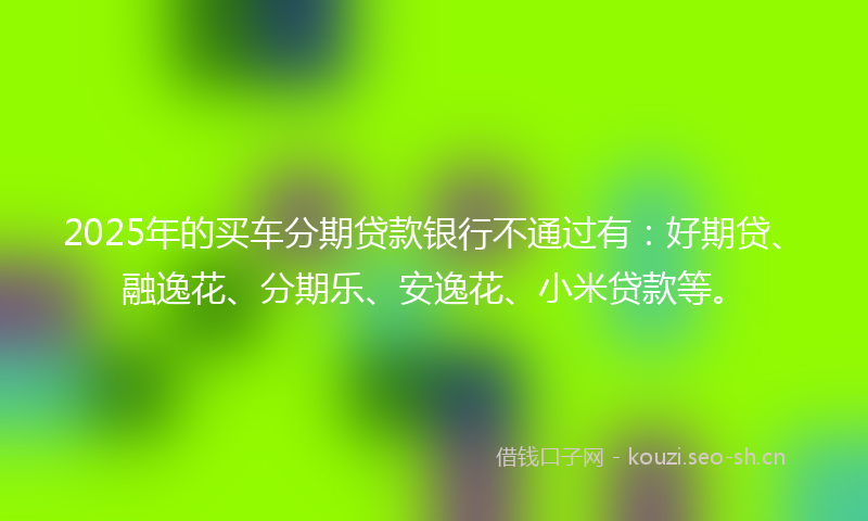 2025年的买车分期贷款银行不通过有：好期贷、融逸花、分期乐、安逸花、小米贷款等。