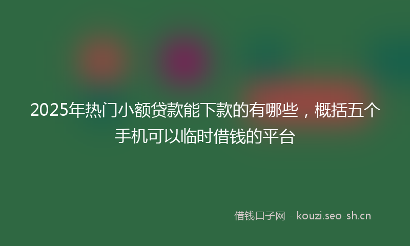 2025年热门小额贷款能下款的有哪些，概括五个手机可以临时借钱的平台