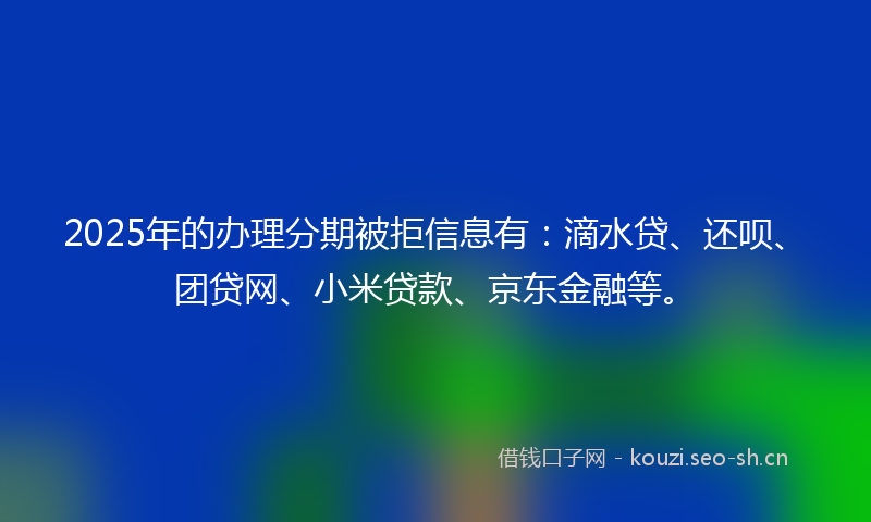2025年的办理分期被拒信息有：滴水贷、还呗、团贷网、小米贷款、京东金融等。