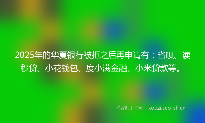 2025年的华夏银行被拒之后再申请有：省呗、读秒贷、小花钱包、度小满金融、小米贷款等。