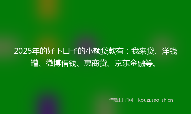 2025年的好下口子的小额贷款有：我来贷、洋钱罐、微博借钱、惠商贷、京东金融等。