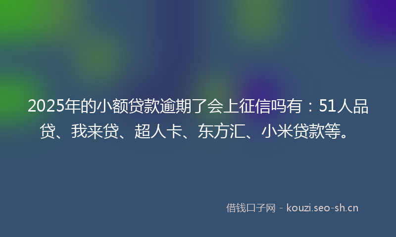 2025年的小额贷款逾期了会上征信吗有：51人品贷、我来贷、超人卡、东方汇、小米贷款等。